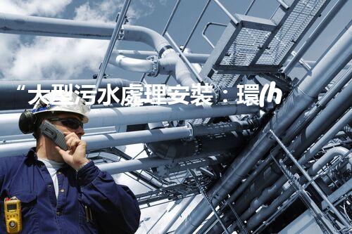 “大型污水處理安裝：環(huán)保先鋒，綠色守護(hù)者”